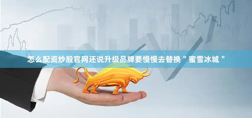 怎么配资炒股官网还说升级品牌要慢慢去替换＂蜜雪冰城＂