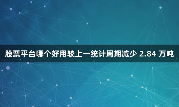 股票平台哪个好用较上一统计周期减少 2.84 万吨