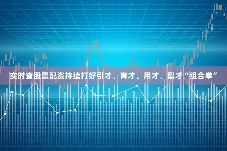 实时查股票配资持续打好引才、育才、用才、留才“组合拳”