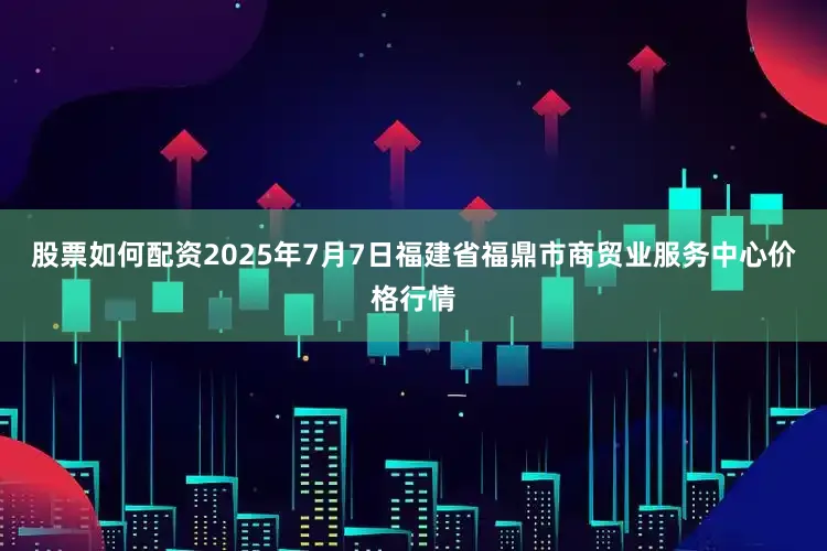 股票如何配资2025年7月7日福建省福鼎市商贸业服务中心价格行情