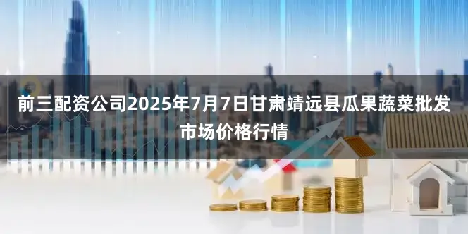 前三配资公司2025年7月7日甘肃靖远县瓜果蔬菜批发市场价格行情