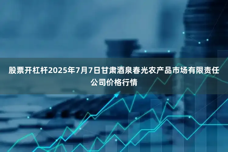 股票开杠杆2025年7月7日甘肃酒泉春光农产品市场有限责任公司价格行情