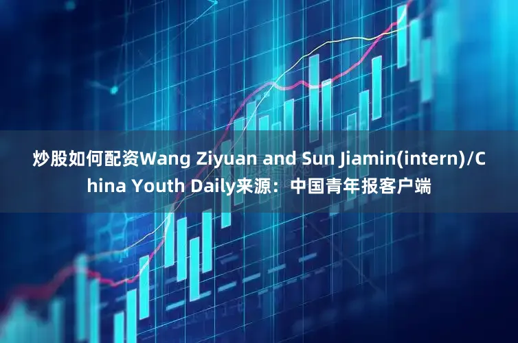 炒股如何配资Wang Ziyuan and Sun Jiamin(intern)/China Youth Daily来源：中国青年报客户端
