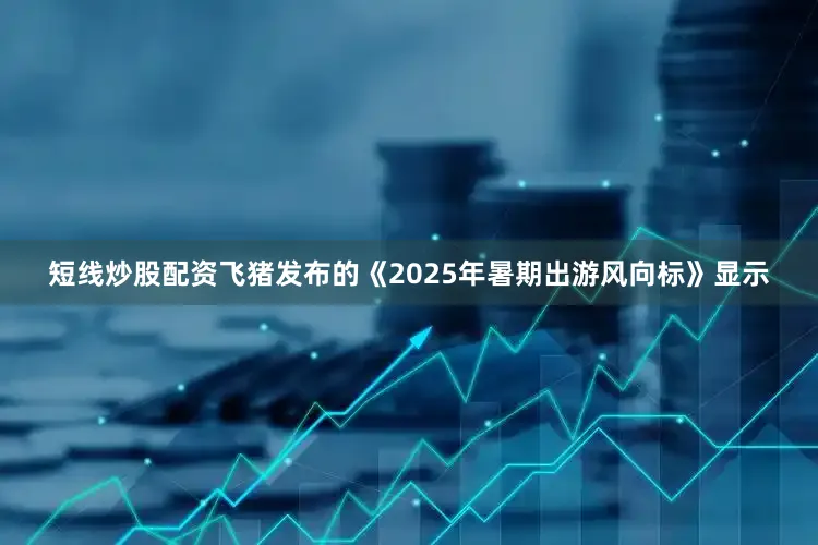 短线炒股配资飞猪发布的《2025年暑期出游风向标》显示
