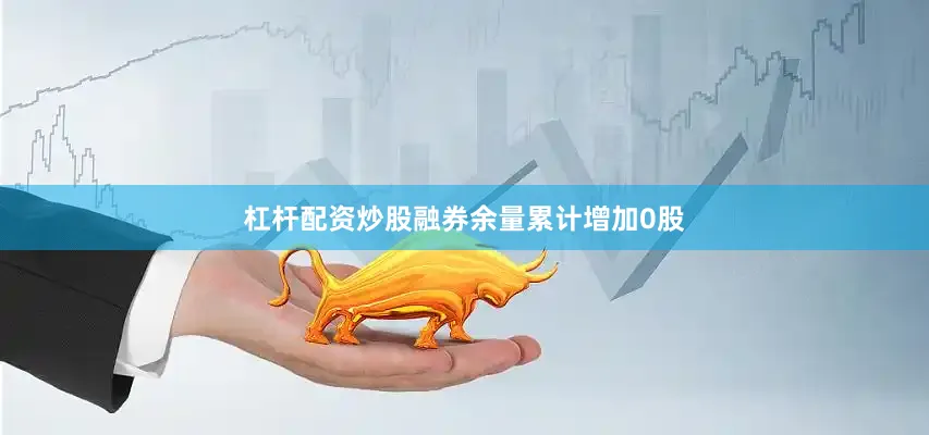 杠杆配资炒股融券余量累计增加0股