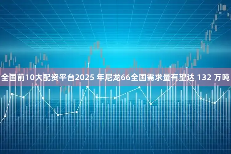 全国前10大配资平台2025 年尼龙66全国需求量有望达 132 万吨